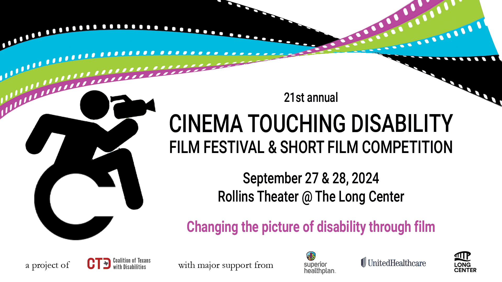 A multicolored film strip twists across the top of a graphic with text that reads, 21st annual Cinema Touching Disability Film Festival and Short Film Competition, September 27 & 28, 2024, Rollins Theater @ The Long Center, changing the picture of disability through film. An icon of a figure leaning forward in a wheelchair points a video camera toward the text. At the bottom of the image is text that reads, a project of the Coalition of Texans with Disabilities, with major support from Superior Health Plan, UnitedHealthCare, and The Long Center